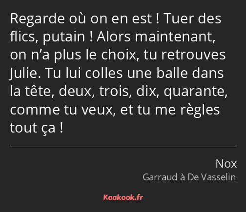 Regarde où on en est ! Tuer des flics, putain ! Alors maintenant, on n’a plus le choix, tu…