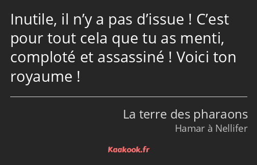 Inutile, il n’y a pas d’issue ! C’est pour tout cela que tu as menti, comploté et assassiné ! Voici…