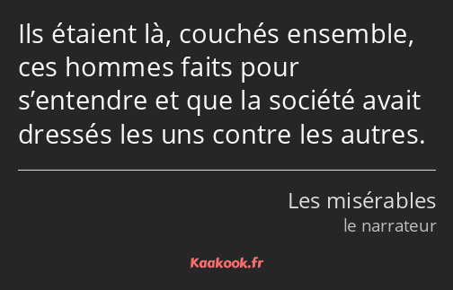 Ils étaient là, couchés ensemble, ces hommes faits pour s’entendre et que la société avait dressés…