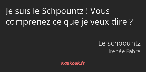 Je suis le Schpountz ! Vous comprenez ce que je veux dire ?