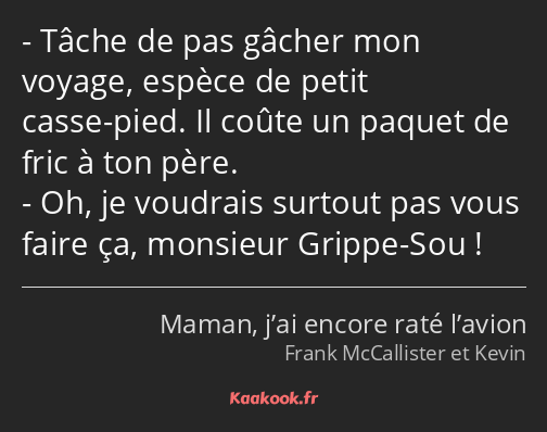 Tâche de pas gâcher mon voyage, espèce de petit casse-pied. Il coûte un paquet de fric à ton père…