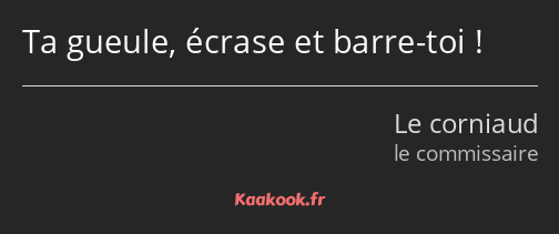 Ta gueule, écrase et barre-toi !