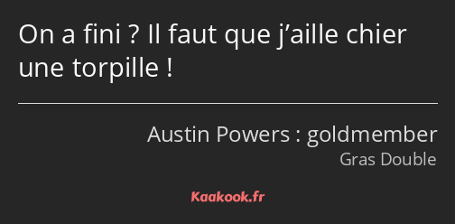 On a fini ? Il faut que j’aille chier une torpille !