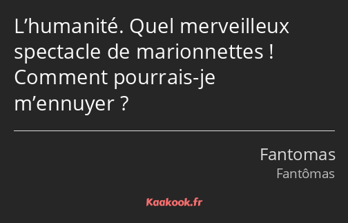 L’humanité. Quel merveilleux spectacle de marionnettes ! Comment pourrais-je m’ennuyer ?