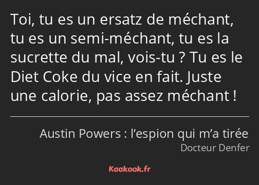 Toi, tu es un ersatz de méchant, tu es un semi-méchant, tu es la sucrette du mal, vois-tu ? Tu es…