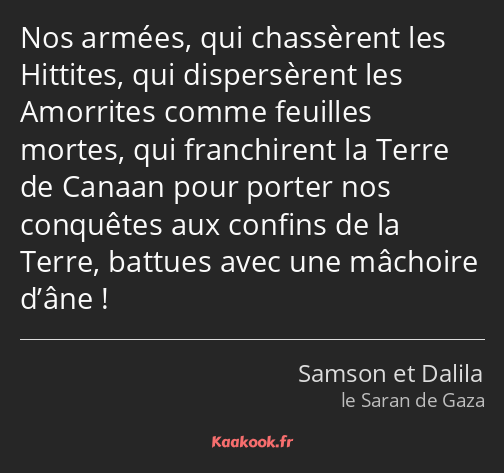 Nos armées, qui chassèrent les Hittites, qui dispersèrent les Amorrites comme feuilles mortes, qui…