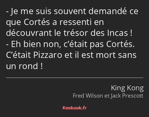 Je me suis souvent demandé ce que Cortés a ressenti en découvrant le trésor des Incas ! Eh bien non…