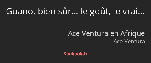 Guano, bien sûr… le goût, le vrai…