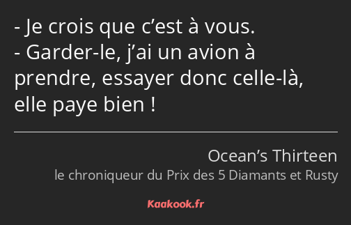 Je crois que c’est à vous. Garder-le, j’ai un avion à prendre, essayer donc celle-là, elle paye…