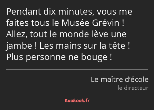 Pendant dix minutes, vous me faites tous le Musée Grévin ! Allez, tout le monde lève une jambe…