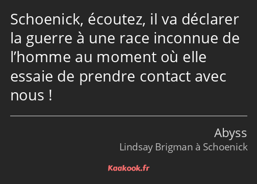 Schoenick, écoutez, il va déclarer la guerre à une race inconnue de l’homme au moment où elle…