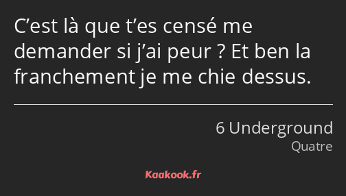 C’est là que t’es censé me demander si j’ai peur ? Et ben la franchement je me chie dessus.