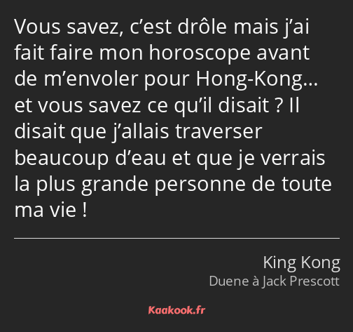 Vous savez, c’est drôle mais j’ai fait faire mon horoscope avant de m’envoler pour Hong-Kong… et…