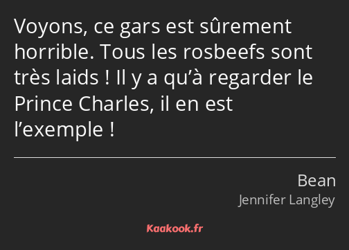 Voyons, ce gars est sûrement horrible. Tous les rosbeefs sont très laids ! Il y a qu’à regarder le…