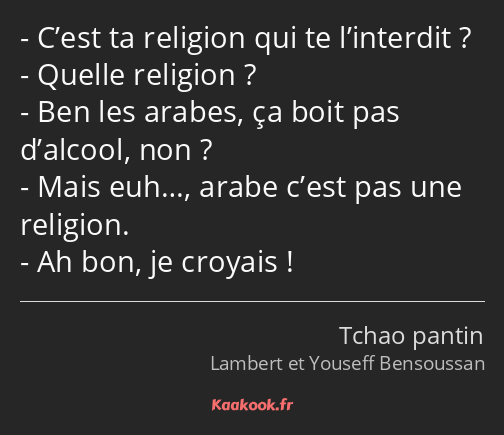 C’est ta religion qui te l’interdit ? Quelle religion ? Ben les arabes, ça boit pas d’alcool, non…