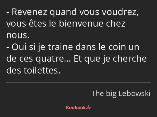 Revenez quand vous voudrez, vous êtes le bienvenue chez nous. Oui si je traine dans le coin un de…