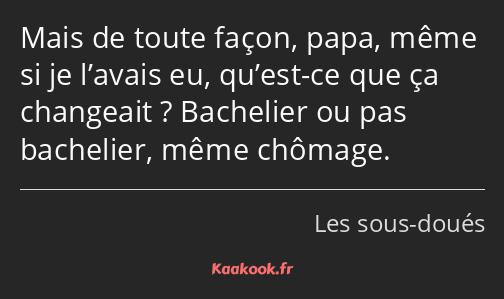 Mais de toute façon, papa, même si je l’avais eu, qu’est-ce que ça changeait ? Bachelier ou pas…