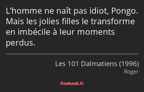 L’homme ne naît pas idiot, Pongo. Mais les jolies filles le transforme en imbécile à leur moments…