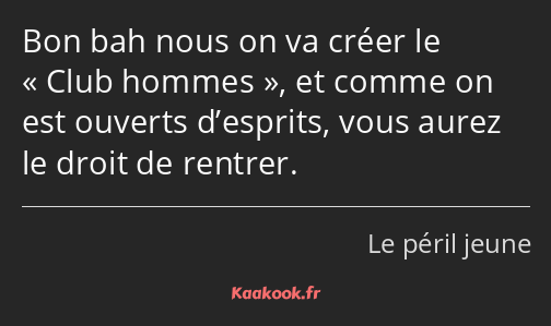 Bon bah nous on va créer le Club hommes, et comme on est ouverts d’esprits, vous aurez le droit de…