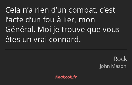 Cela n’a rien d’un combat, c’est l’acte d’un fou à lier, mon Général. Moi je trouve que vous êtes…