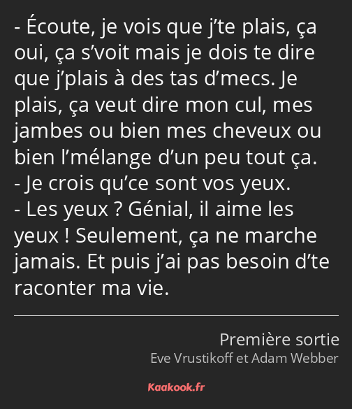 Écoute, je vois que j’te plais, ça oui, ça s’voit mais je dois te dire que j’plais à des tas d’mecs…