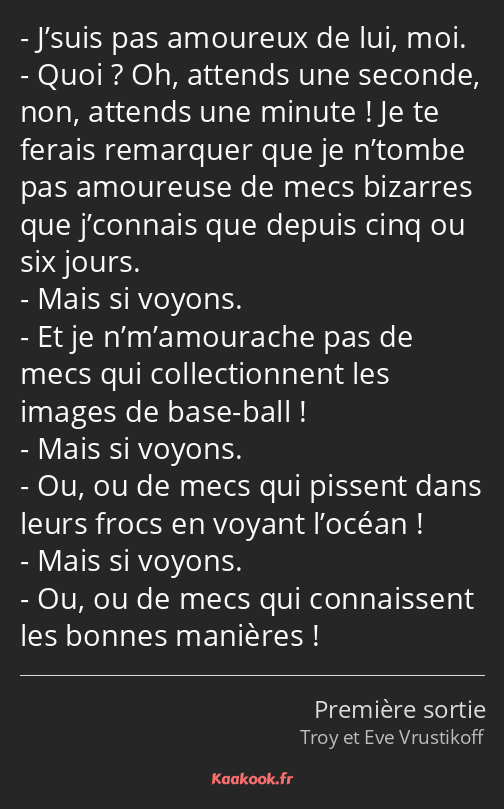 J’suis pas amoureux de lui, moi. Quoi ? Oh, attends une seconde, non, attends une minute ! Je te…