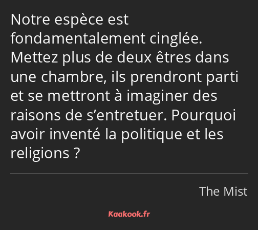 Notre espèce est fondamentalement cinglée. Mettez plus de deux êtres dans une chambre, ils…