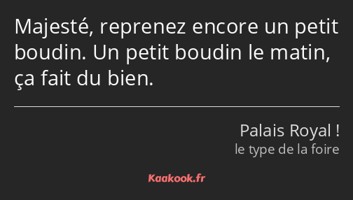 Majesté, reprenez encore un petit boudin. Un petit boudin le matin, ça fait du bien.