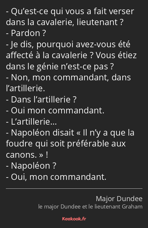 Qu’est-ce qui vous a fait verser dans la cavalerie, lieutenant ? Pardon ? Je dis, pourquoi avez…