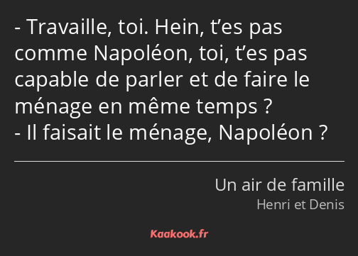 Travaille, toi. Hein, t’es pas comme Napoléon, toi, t’es pas capable de parler et de faire le…