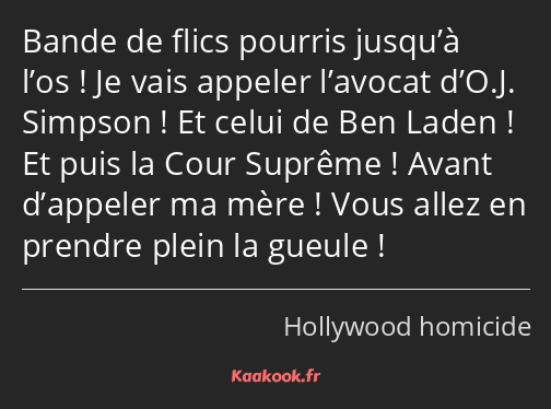 Bande de flics pourris jusqu’à l’os ! Je vais appeler l’avocat d’O.J. Simpson ! Et celui de Ben…