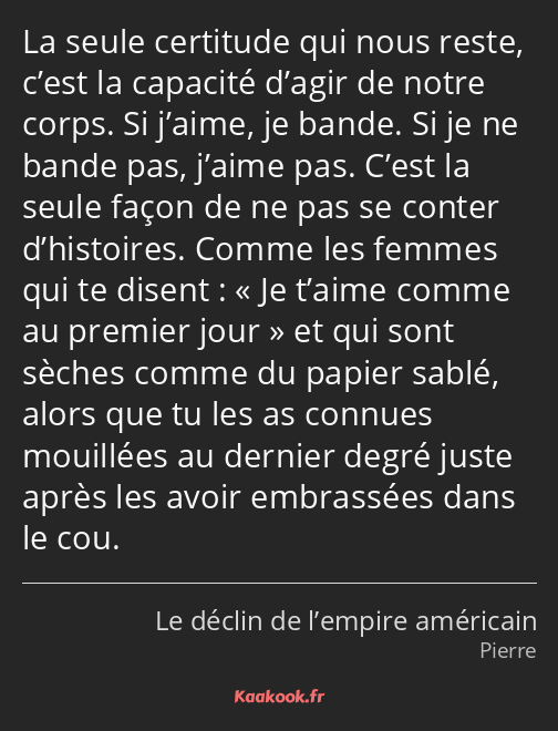 La seule certitude qui nous reste, c’est la capacité d’agir de notre corps. Si j’aime, je bande. Si…