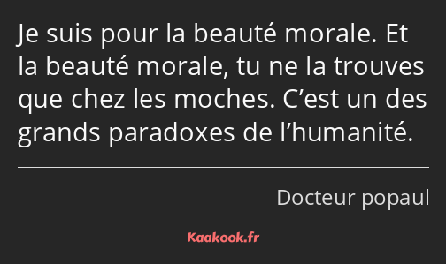 Je suis pour la beauté morale. Et la beauté morale, tu ne la trouves que chez les moches. C’est un…