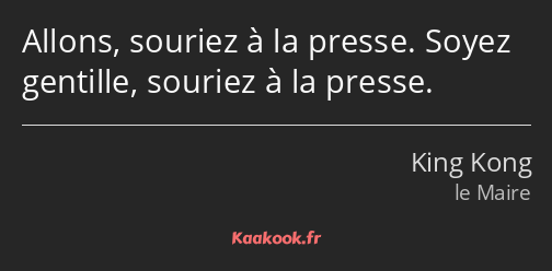 Allons, souriez à la presse. Soyez gentille, souriez à la presse.