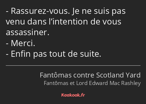 Rassurez-vous. Je ne suis pas venu dans l’intention de vous assassiner. Merci. Enfin pas tout de…