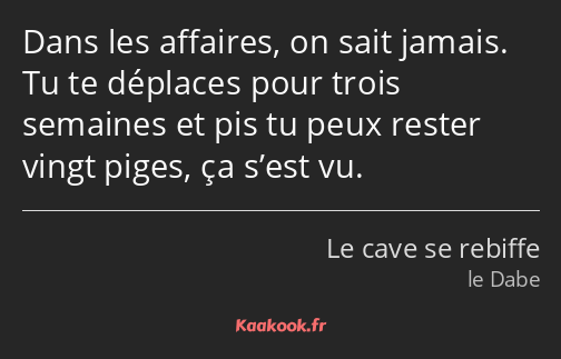 Dans les affaires, on sait jamais. Tu te déplaces pour trois semaines et pis tu peux rester vingt…