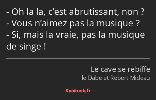 Oh la la, c’est abrutissant, non ? Vous n’aimez pas la musique ? Si, mais la vraie, pas la musique…