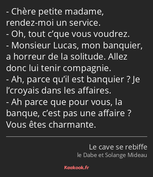 Chère petite madame, rendez-moi un service. Oh, tout c’que vous voudrez. Monsieur Lucas, mon…