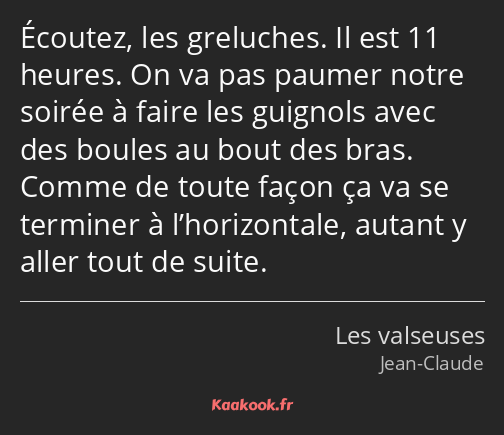 Écoutez, les greluches. Il est 11 heures. On va pas paumer notre soirée à faire les guignols avec…