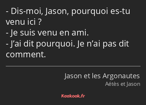 Dis-moi, Jason, pourquoi es-tu venu ici ? Je suis venu en ami. J’ai dit pourquoi. Je n’ai pas dit…