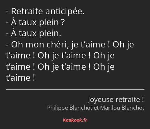 Retraite anticipée. À taux plein ? À taux plein. Oh mon chéri, je t’aime ! Oh je t’aime ! Oh je…