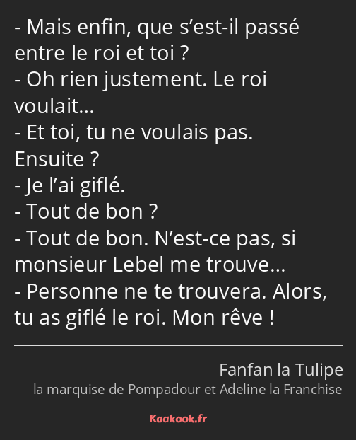 Mais enfin, que s’est-il passé entre le roi et toi ? Oh rien justement. Le roi voulait… Et toi, tu…