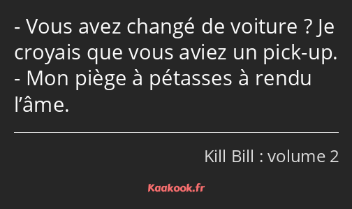 Vous avez changé de voiture ? Je croyais que vous aviez un pick-up. Mon piège à pétasses à rendu…