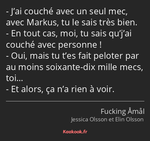 J’ai couché avec un seul mec, avec Markus, tu le sais très bien. En tout cas, moi, tu sais qu’j’ai…