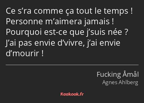 Ce s’ra comme ça tout le temps ! Personne m’aimera jamais ! Pourquoi est-ce que j’suis née ? J’ai…