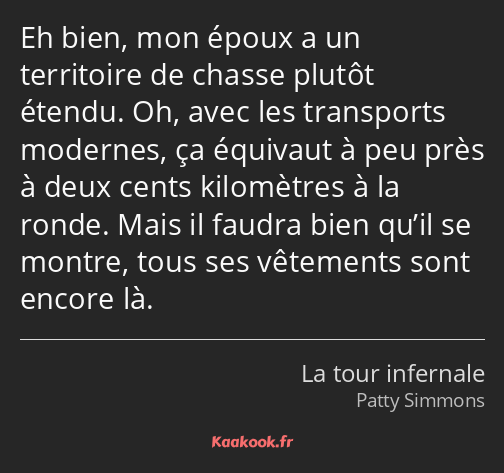 Eh bien, mon époux a un territoire de chasse plutôt étendu. Oh, avec les transports modernes, ça…