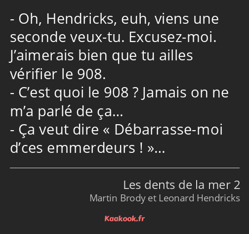 Oh, Hendricks, euh, viens une seconde veux-tu. Excusez-moi. J’aimerais bien que tu ailles vérifier…