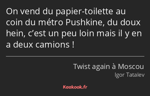 On vend du papier-toilette au coin du métro Pushkine, du doux hein, c’est un peu loin mais il y en…