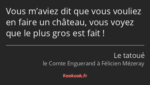 Vous m’aviez dit que vous vouliez en faire un château, vous voyez que le plus gros est fait !