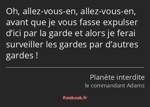 Oh, allez-vous-en, allez-vous-en, avant que je vous fasse expulser d’ici par la garde et alors je…